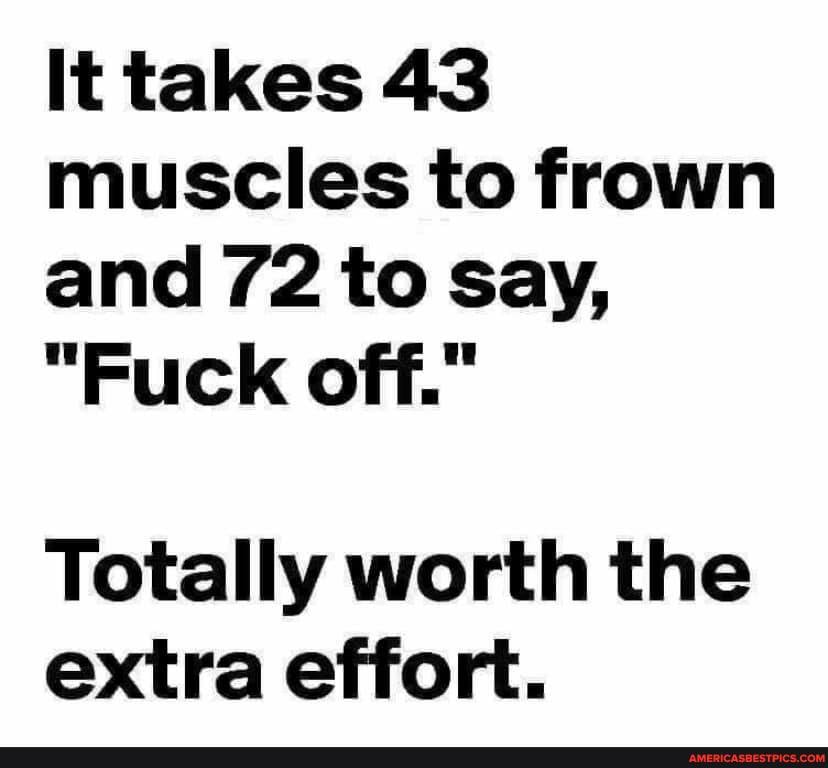 It takes 43 muscles to frown and 72 to Say,
"Fuck off."
Totally worth the extra effort.