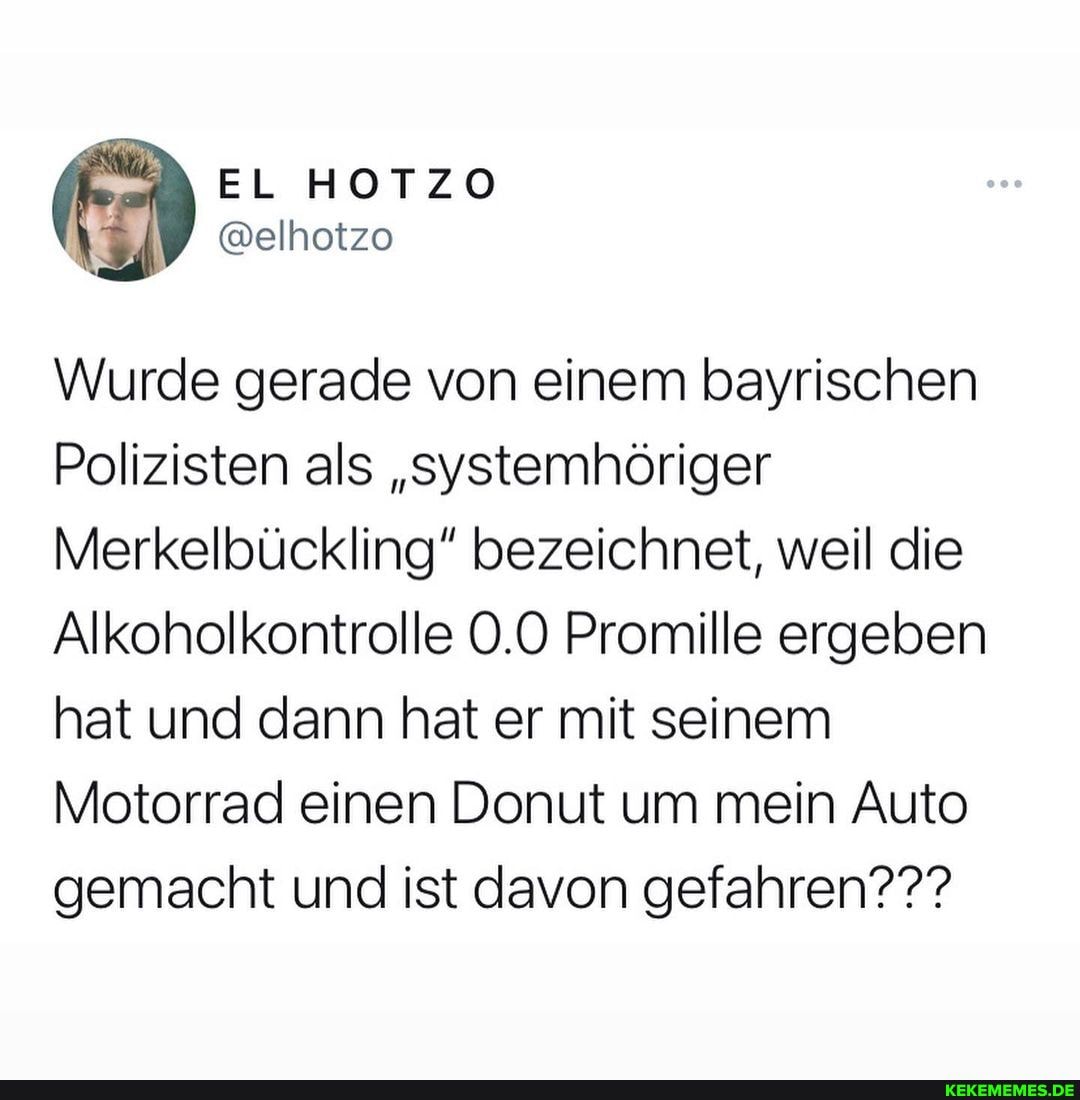 Wurde gerade von einem bayrischen
Polizisten als "systemhöriger
Merkelbückling" bezeichnet, weil die
Alkoholkontrolle 0.0 Promille ergeben hat und dann hat er mit seinem
Motorrad einen Donut um mein Auto gemacht und ist davon gefahren???