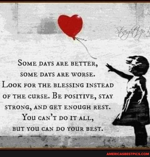 SoME DAYS ARE BETTER,
SOME DAYS ARE WORSE.
Look FOR THE BLESSING INSTEAD
OF THE cuRSE. BE POSITIVE, STAY STRONG, AND GET ENOUGH REST.
You can'T Do IT ALL,
BUT YOU CAN DO YOUR BEST.