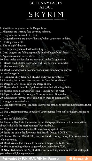 30 FUNNY FACTS
SKYRIM
y. Dragon skeletons ae
always 'dancing' when you return to them,
10. Both males and females ae
interstedn the Deagonborn
Hawks be kills once-afer that they become immortal
dragon
way to Sovngard
L4...or more key fling of ofa lif end your adventures.
1S. Running int aver ca sve your life fom the local fauna.
16. Dragons CAN sneak upon the Dragonbom.
17 Horses shoul be called Spidersteed ater their climbing ability.
18. Sneakâng upon a
dragon will eve it unsure
how to reac.
19-Ifyou finish ALL factions you! geta confused Dragonborn.
20, Rocks arent for your eyes-climb pon them to climinatcóne
bout Who kills the most bunnies" Poor Fuballs..
2S, Taps can kill our enemies. Be smart using against them,
26. Ignite the oi onthe floor with Fire Breath. rauge LOVE:
27. Shadow Warrior (Sneak 100) only works when ou get vay fio your enemies
sneaking
28. Don't assume
that its safe to be under dragons belly Is not