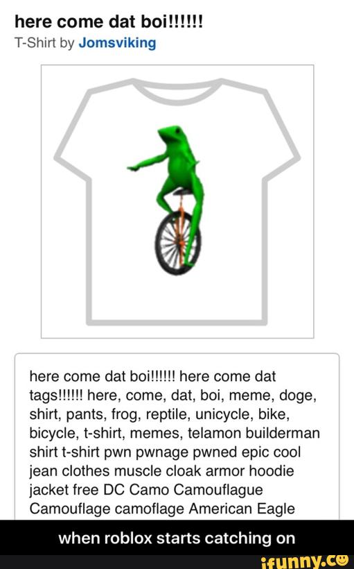 here come dat boi!!!!!!
T-Shnt by Jomsviking
here come dat bom!!!! here come dat
tagslll!!! here, come, dat, boi, meme, doge,
shirt, pants, frog, remile, unicycle, bike,
bicycle, t-shirt, memes, telamon builderman
shirt t-shirt pwn pwnage pwned epic cool
jean clothes muscle cloak armor hoodie
jacket free DC Camo Camouflague
Camouflage camoflage American Eagle
when roblox starts catching - when roblox starts catching on