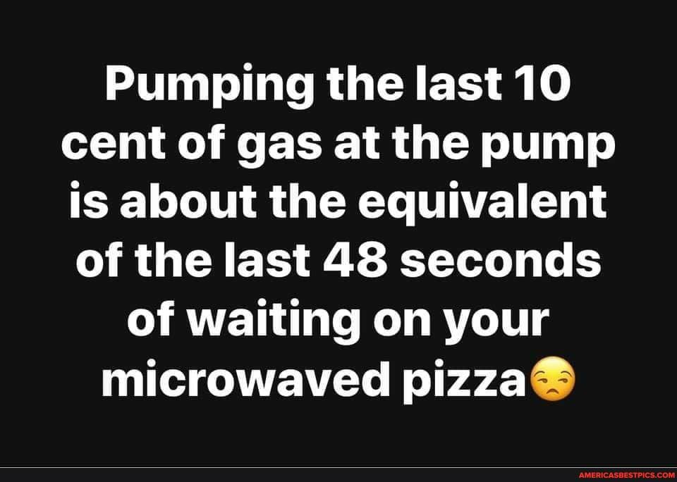 Pumping the last 10 cent of gas at the pump is about the equivalent of the last 48 seconds
of waiting on your microwaved pizza