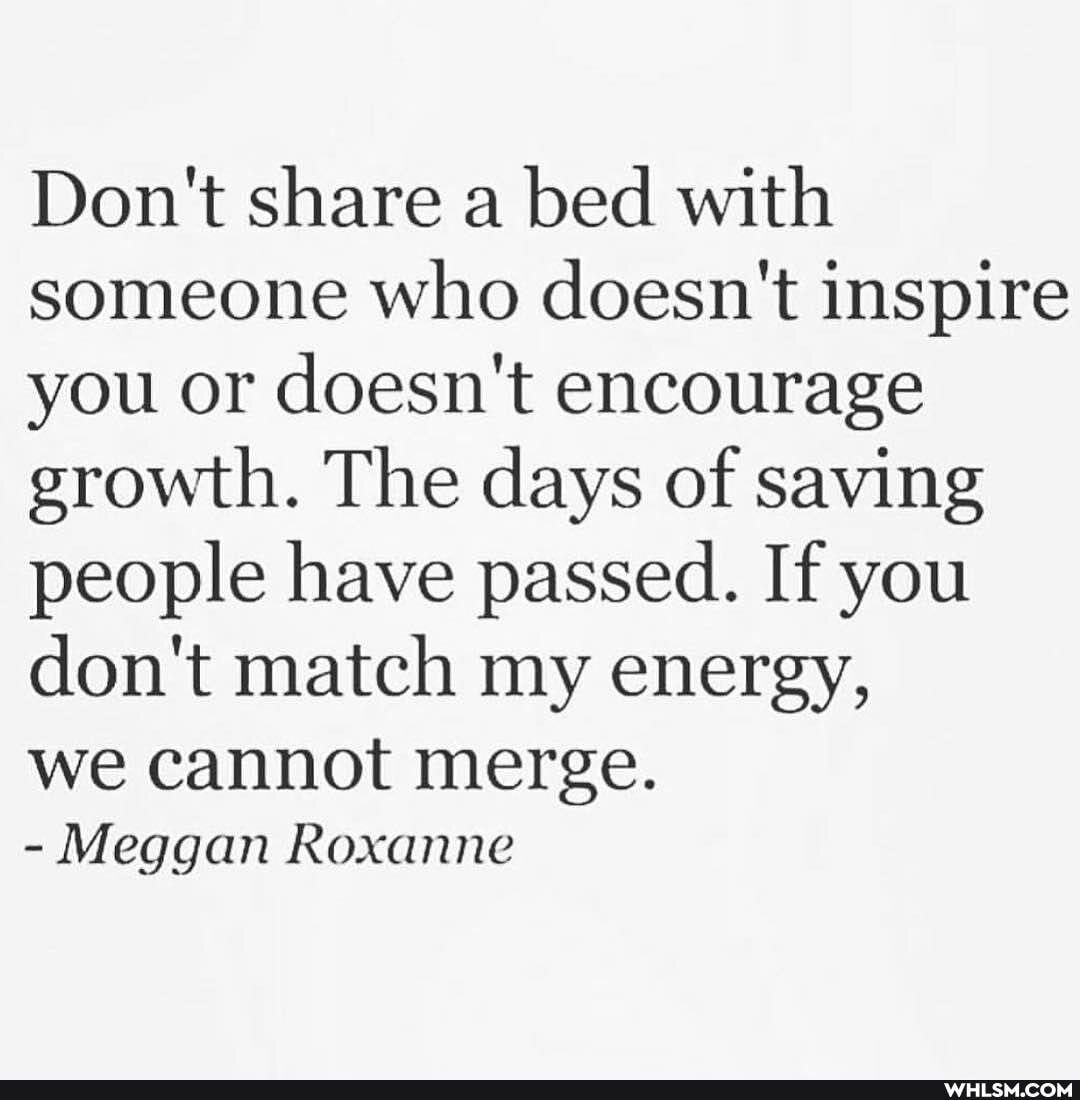 Don't share a bed with someone who doesn't inspire you or doesn't encourage growth. The days of saving people have passed. If you don't match my energy,
we cannot merge.
Meggan Roxanne