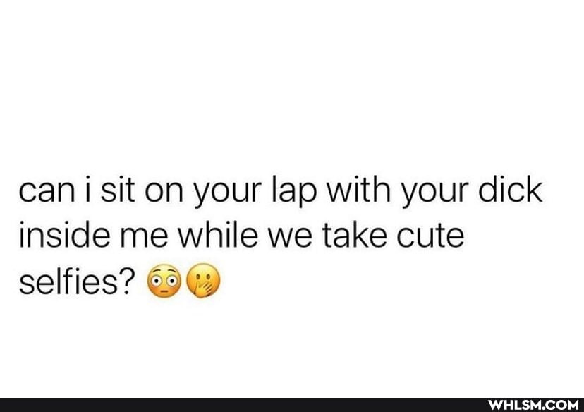can i sit on your lap with your dick inside me while we take cute selfies?