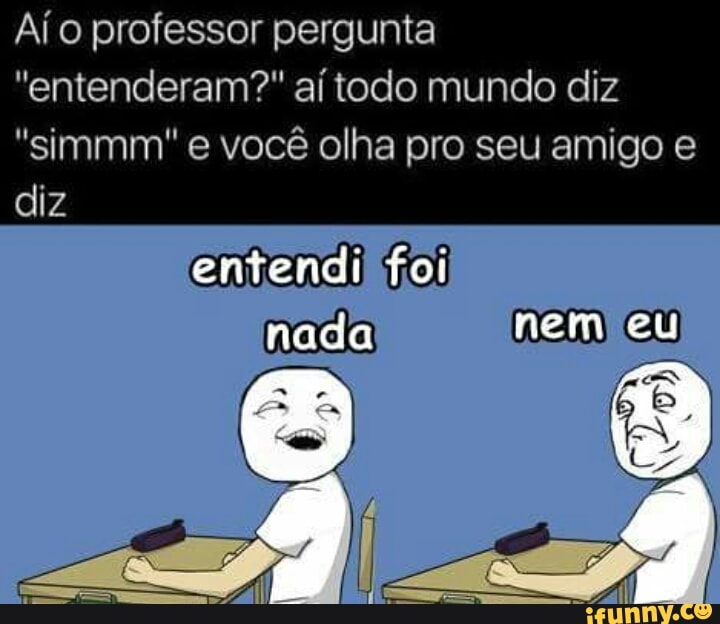 Aío professor pergunta
"entenderam?" aí todo mundo diz
"simmm e você olha pro seu amigo e
diz