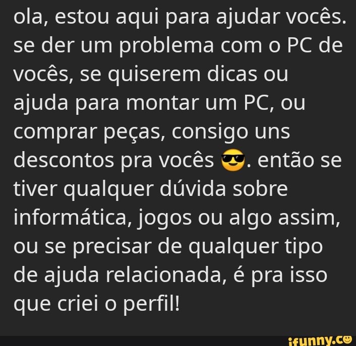 ola, estou aqui para ajudar vocês.
se der um problema com o PC de vocês, se quiserem dicas ou ajuda para montar um PC, ou comprar peças, consigo uns descontos pra vocês então se tiver qualquer dúvida sobre informática, jogos ou algo assim, ou se precisar de qualquer tipo de ajuda relacionada, é pra isso que criei o perfil!