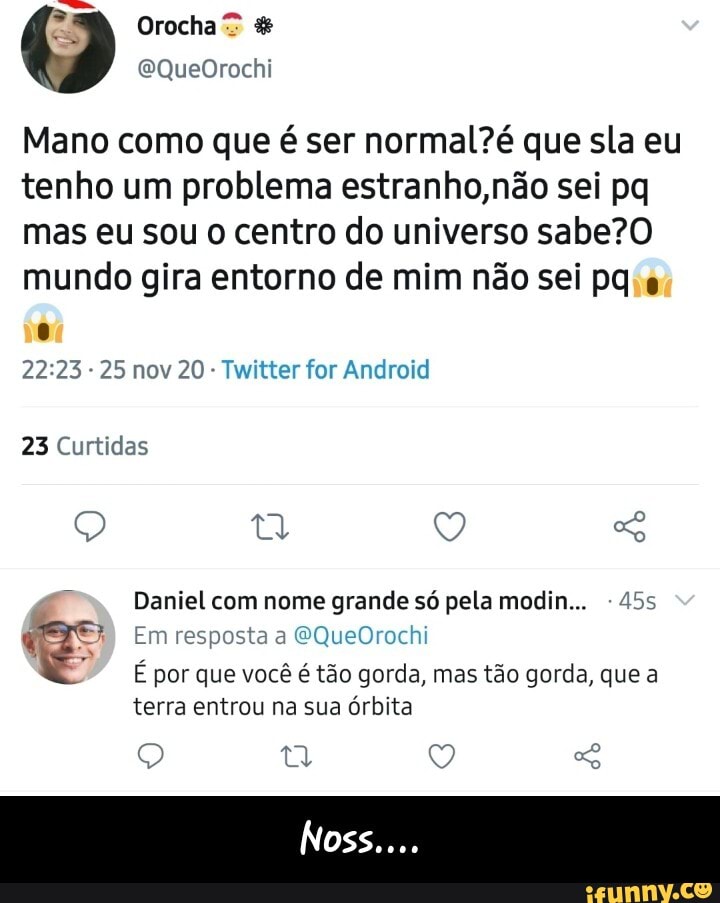 Orocha"
Mano como que é ser normalZé que sla eu tenho um problema estranho, não sei pq mas eu sou o centro do universo sabe? mundo gira entorno de mim não sei pq
- 25 nov 20 Twitter for Android
23 Curtidas
Q ty Q
Daniel com nome grande só pela modin... -455
Em resposta a EQueOrochi
É por que você é tão gorda, mas tão gorda, que a terra entrou na sua órbita
Q Q
Nos - Noss....