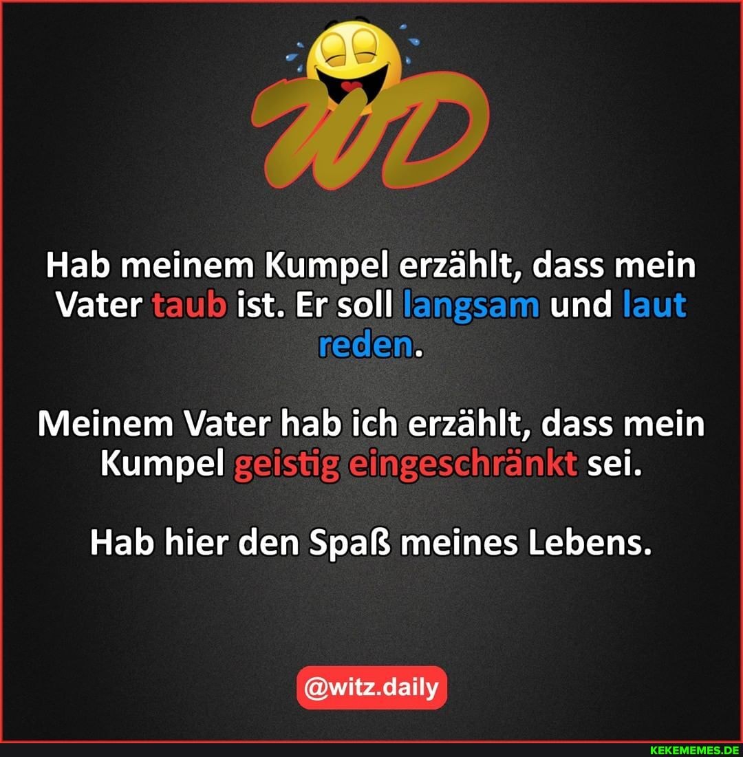 Hab meinem Kumpel erzählt, dass mein
Vater taub ist. Er soll langsam und laut reden.
Meinem Vater hab ich erzählt, dass mein
Kumpel geistig eingeschränkt sei.
Hab hier den Spaß meines Lebens.
@witz.daily
