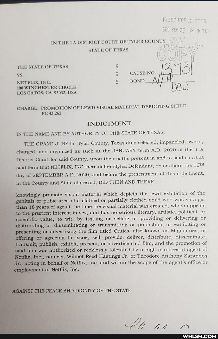 THE STATE OF TEXAS VS.
NETELIX, INC.
100 WINCHESTER CIRCLE LOS GATOS, CA 95032, USA
IN THE DISTRICT COURT OF TYLER COUNTY
STATE OF TEXAS
CAUSE NO.
CHARGE: PROMOTION OF LEWD VISUAL MATERIAL DEPICTING CHILD PC 43.262
INDICTMENT IN THE NAME AND BY AUTHORITY OF THE STATE OF TEXAS:
THE GRAND JURY for Tyler County, Texas duly selected, impaneled, sworn, charged, and organized as such at the JANUARY term AD. 2020 of the 1 A District Court for said County, upon their oaths present in and to said court at said term that NETFLIX, INC, hereinafter styled Defendant, on or about the day of SEPTEMBER A.D. 2020, and before the presentment of this indictment, in the County and State aforesaid, DID THEN AND THERE
gly promote visual material which depicts the lewd exhibition of the genitals 'or pubic area of a clothed or partially clothed child who was younger than years of age at the time the visual material was created, which appeals the rient interest in sex, and has no serious literary, artistic, political, or value, to wit: by issuing or selling or providing or delivering or
'or disseminating or transmitting or publishing or exhibiting or
or advertising the film titled Cuties, also known as Mignonnes, or
agreeing to issue, sell, provide, deliver, distribute, disseminate, exhibit, present, or advertise said film, and the promotion of
said was wuthorized or recklessly tolerated by high managerial agent of
namely, Wilmot Reed Hastings Jr. or Theodore Anthony Sarandos acting im half of Netflix, Inc. and within the scope of the agent's office or
+tflix, Inc.
AGAINST THE PEACE AND DIGNITY OF THE STATE.