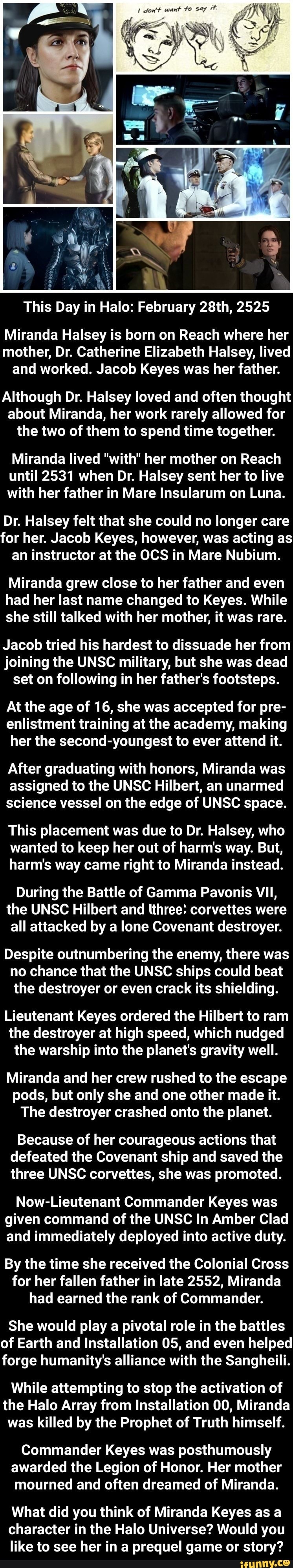 This Day in Halo: February 28th, 2525
Miranda Halsey is born on Reach where her mother, Dr. Catherine Elizabeth Halsey, lived and worked. Jacob Keyes was her father.
Although Dr. Halsey loved and often thought about Miranda, her work rarely allowed for the two of them to spend time together.
Miranda lived "with" her mother on Reach until 2531 when Dr. Halsey sent her to live with her father in Mare Insularum on Luna.
Dr. Halsey felt that she could no longer care for her. Jacob Keyes, however, was acting as an instructor at the OCS in Mare Nubium.
Miranda grew close to her father and even had her last name changed to Keyes. While she still talked with her mother, it was rare.
Jacob tried his hardest to dissuade her from joining the UNSC military, but she was dead set on following in her father's footsteps.
At the age of 16, she was accepted for pre- enlistment training at the academy, making her the second-youngest to ever attend it.
After graduating with honors, Miranda was assigned to the UNSC Hilbert, an unarmed science vessel on the edge of UNSC space.
This placement was due to Dr. Halsey, who wanted to keep her out of harm's way. But, harm's way came right to Miranda instead.
During the Battle of Gamma Pavonis VII, the UNSC Hilbert and three: corvettes were all attacked by a lone Covenant destroyer.
Despite outnumbering the enemy, there was no chance that the UNSC ships could beat the destroyer or even crack its shielding.
Lieutenant Keyes ordered the Hilbert to ram the destroyer at high speed, which nudged the warship into the planet's gravity well.
Miranda and her crew rushed to the escape pods, but only she and one other made it.
The destroyer crashed onto the planet.
Because of her courageous actions that defeated the Covenant ship and saved the three UNSC corvettes, she was promoted.
Now-Lieutenant Commander Keyes was given command of the UNSC In Amber Clad and immediately deployed into active duty.
By the time she received the Colonial Cross for her fallen father in late 2552, Miranda had earned the rank of Commander.
She would play a pivotal role in the battles of Earth and Installation 05, and even helped forge humanity's alliance with the Sangheili.
While attempting to stop the activation of the Halo Array from Installation 00, Miranda was killed by the Prophet of Truth himself.
Commander Keyes was posthumously awarded the Legion of Honor. Her mother mourned and often dreamed of Miranda.
What did you think of Miranda Keyes as a character in the Halo Universe? Would you like to see her in a prequel game or story?