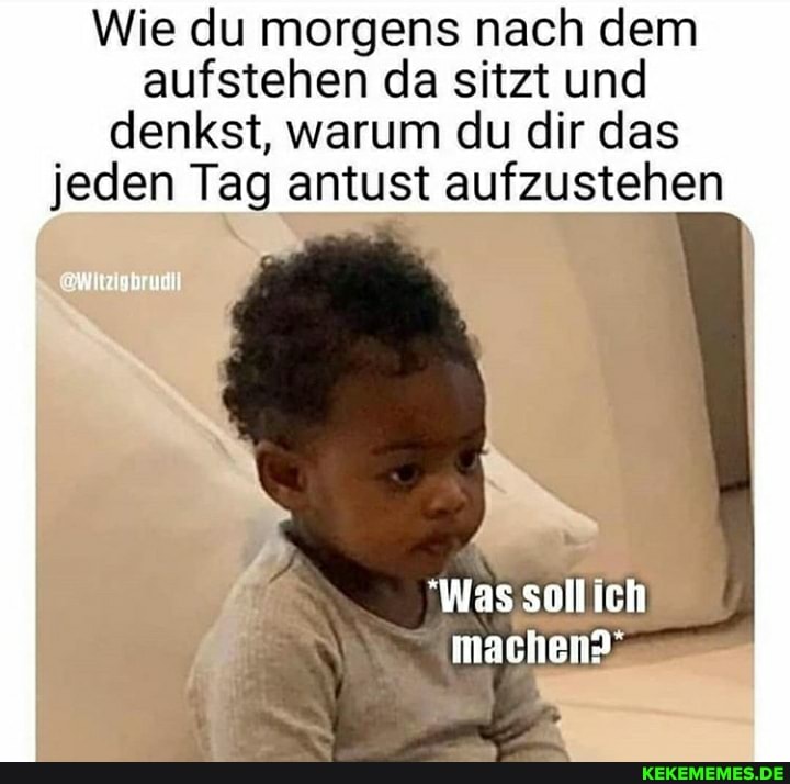 Wie du morgens nach dem aufstehen da sitzt und denkst, warum du dir das jeden Tag antust aufzustehen
"Was sollich
machen?