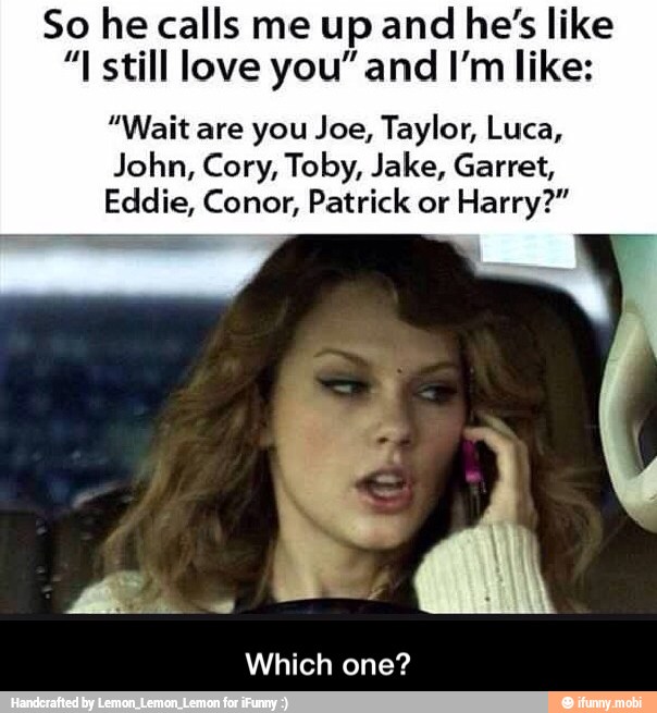 So he calls me up and he's like
"I still love you" and I'm like:
"Wait are you Joe, Taylor, Luca,
John, Cory, Toby, Jake, Garret,
Eddie, Conor, Patrick or
Harry?"
Which one? - Which one?