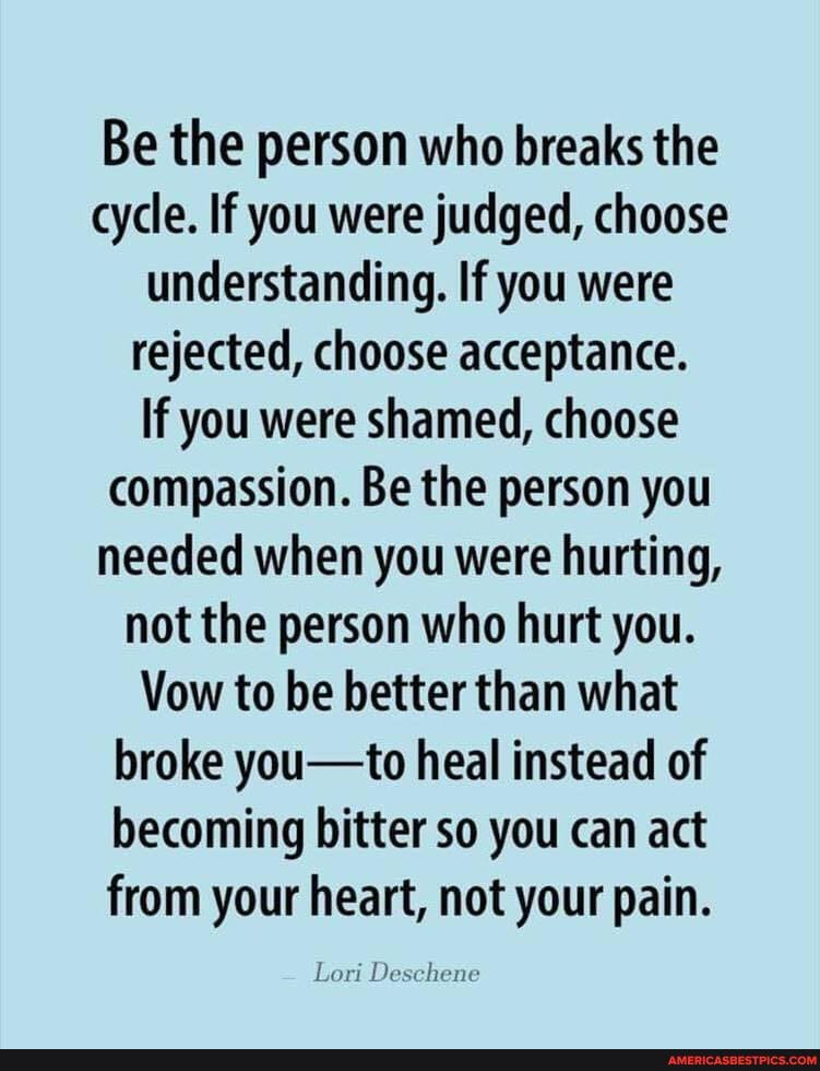 Be the person who breaks the cycle. If you were judged, choose understanding. If you were rejected, choose acceptance.
If you were shamed, choose compassion. Be the person you needed when you were hurting, not the person who hurt you.
Vow to be better than what broke you-to heal instead of becoming bitter so you can act
from your heart, not your pain.
Lori Deschene