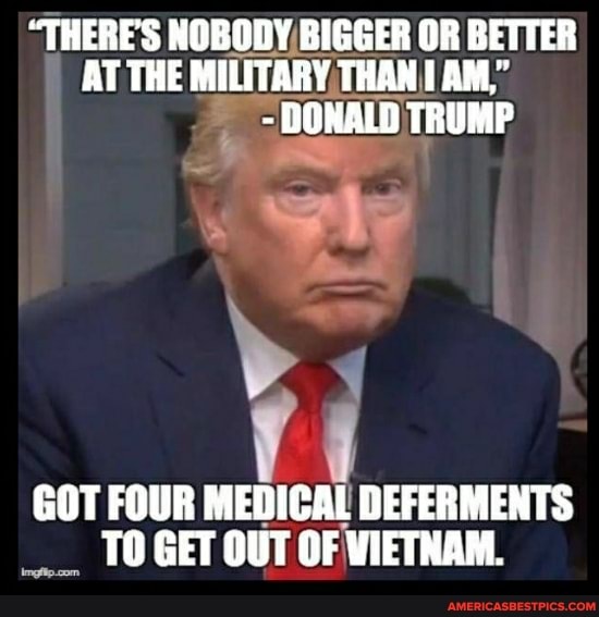 "THERE'S NOBODY BIGGER OR BETTER AT THE MILITARY THAN AM,"
- DONALD TRUMP
GOT FOUR MEDICAL DEFERMENTS TO GET OUT OF WIETNAM.