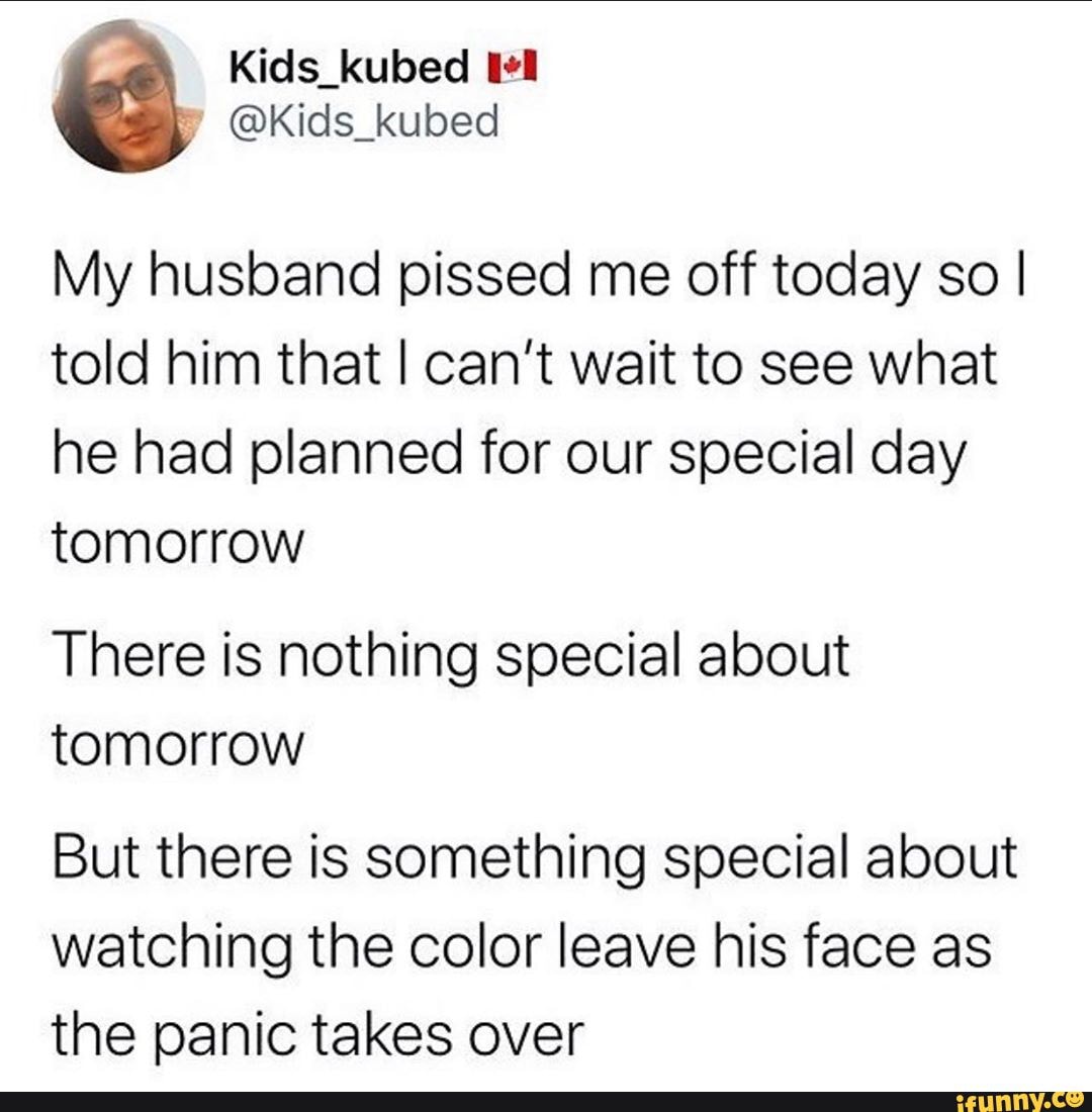 My husband pissed me off today so I
told him that I can't wait to see what
he had planned for our special day
tomorrow
There is nothing special about
tomorrow
But there is something special about
watching the color leave his face as
the panic takes over