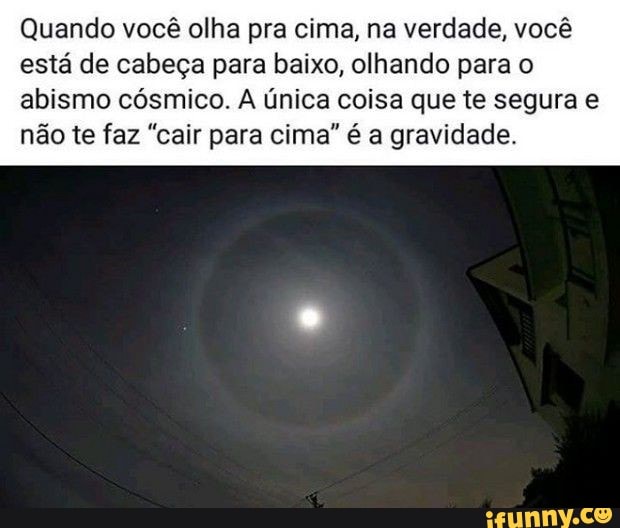 Quando você olha pra cima, na verdade, você está de cabeça para baixo, olhando para o
abismo cósmico. A única coisa que te segura não te faz "cair para cima" é a gravidade.