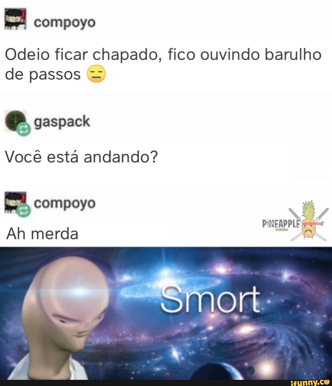 Odeio ficar chapado, fico ouvindo barulho de passos
compoyo
gaspack
Você está andando?
compoyo
Ah merda