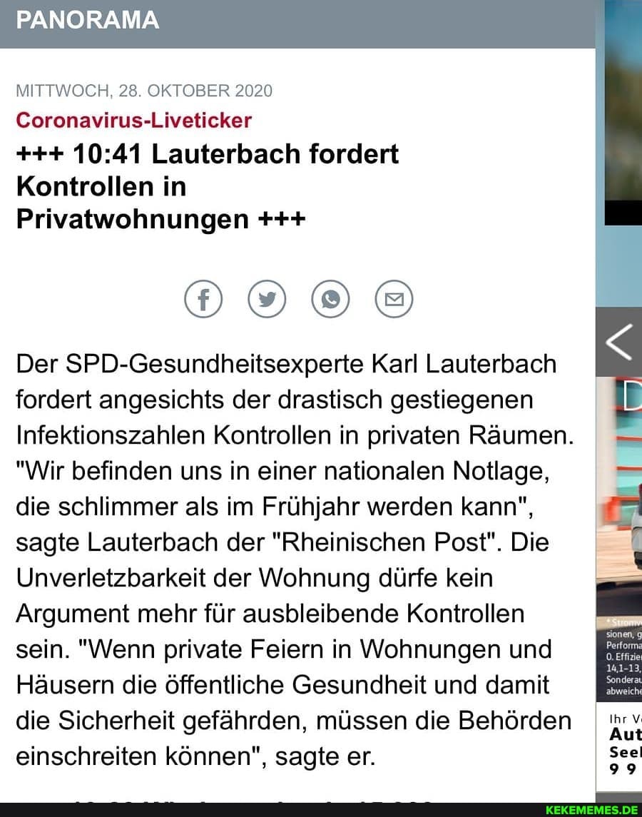 PANORAMA
MITTWOCH 28 OKTOBER 2020
Coronavirus-Liveticker
Lauterbach fordert
Kontrollen in
Privatwohnungen
Der SPD-Gesundheitsexperte Karl Laufe roach fordert angesichts der drastisch gestiegenen B Infektionszahlen Kontrollen in privaten Räumen. I mm
"Wir befinden uns in einer nationalen Notlage, die schlimmer als im Frühjahr werden kann",
sagte Lauterbach der "Rheinischen Post". Die
Unverletzbarkeit der Wohnung dürfe kein
Argument mehr für ausbleibende Kontrollen
sein. "Wenn private Feiern in Wohnungen und
Häusern die öffentliche Gesundheit und damit
die Sicherheit gefährden, müssen die Behörden I
einschreiten können", sagte er.