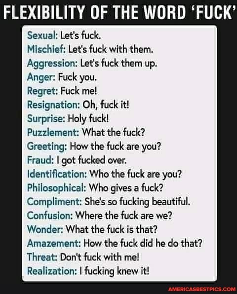 Sexual: Let's fuck.
FLEXIBILITY OF THE WORD 'FUCK'
Mischief: Let's fuck with them,
Aggression: Let's fuck them up.
Anger: Fuck you.
Regret: Fuck me!
Resignation: Oh, fuck it!
Surprise: Holy fuck!
Puzzlement: What the fuck?
Greeting: How the fuck are you?
Fraud: I got fucked over.
Identification: Who the fuck are you?
Philosophical: Who gives a fuck?
Compliment: She's so fucking beautiful.
Confusion: Where the fuck are we?
Wonder: What the fuck is that?
Amazement: How the fuck did he do that?
Threat: Don't fuck with me!
Realization: I fucking knew it!