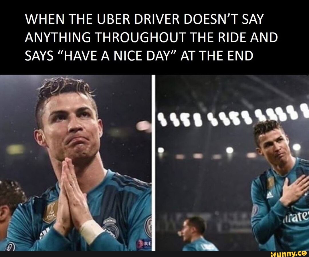 WHEN THE UBER DRIVER DOESN'T SAY ANYTHING THROUGHOUT THE RIDE AND SAYS "HAVE A NICE DAY" AT THE END