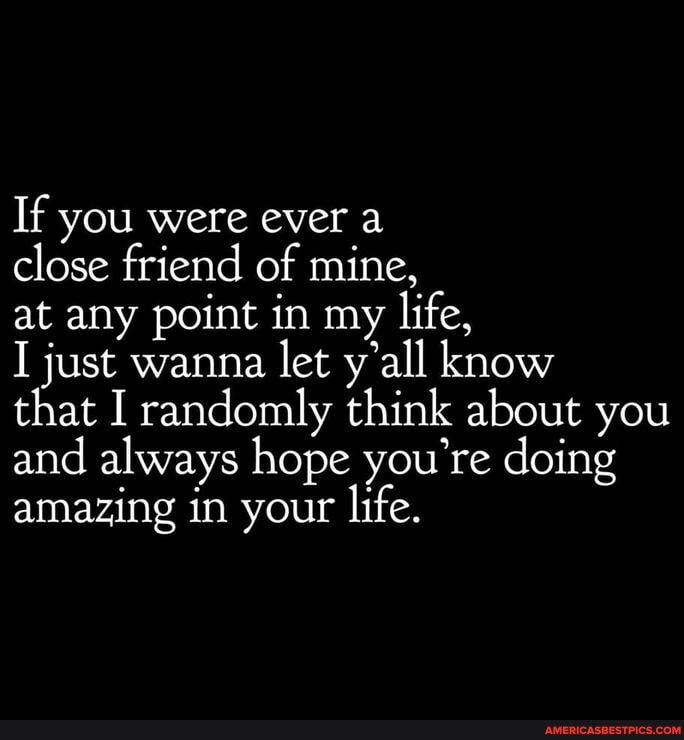 If you were ever a
close friend of mine,
at any point in my life,
just wanna let y'all know
that I randomly think about you and always hope you're doing amazing in your life.