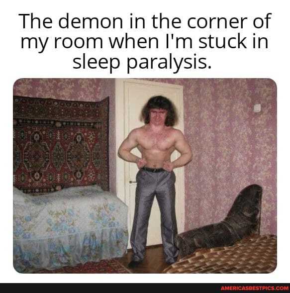 The demon in the corner of my room when I'm stuck in sleep paralysis.