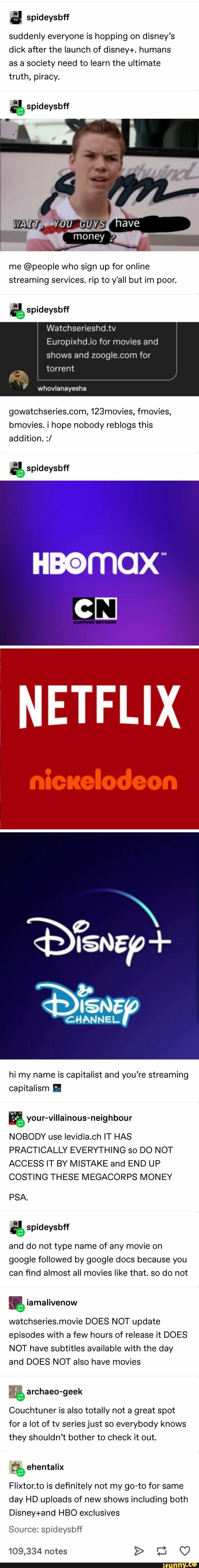 a spideysbff
suddenly everyone is hopping on disney's
dick after the launch of disney+. humans
as a society need to learn the ultimate
truth, piracy.
é, spideysbff
me @people who sign up for online
streaming services. rip to y'all but im poor.
a spideysbff
Europixhd.io for movies and
shows and zoogle.com for