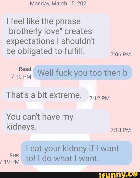 Monday, March 15, 2021
I feel like the phrase
"brotherly love" creates expectations I shouldn't
be obligated to fulfill.
PM
Read
PM Well fuck you too then b
That's a bit extreme. py
You can't have my kidneys.
Read
PM
I eat your kidney if I want
to! do what I want.