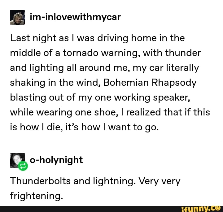 Last night as I was driving home in the
middle of a tornado warning, With thunder
and lighting all around me, my car literally
shaking in the Wind, Bohemian Rhapsody
blasting out of my one working speaker,
While wearing one shoe, I realized that if this
is how I die, it’s how I want to go.
Thunderbolts and lightning. Very very
frightening.