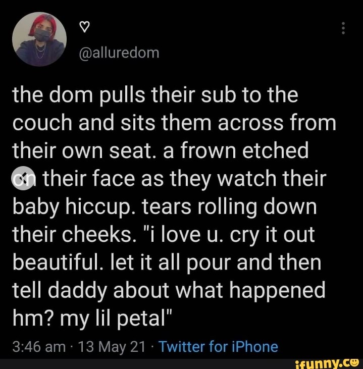 Ar'
the dom pulls their sub to the couch and sits them across from their own seat. a frown etched
@ their face as they watch their baby hiccup. tears rolling down their cheeks. "i love u. cry it out beautiful. let it all pour and then tell daddy about what happened hm? my lil petal"
am 13 May 21 Twitter for iPhone
