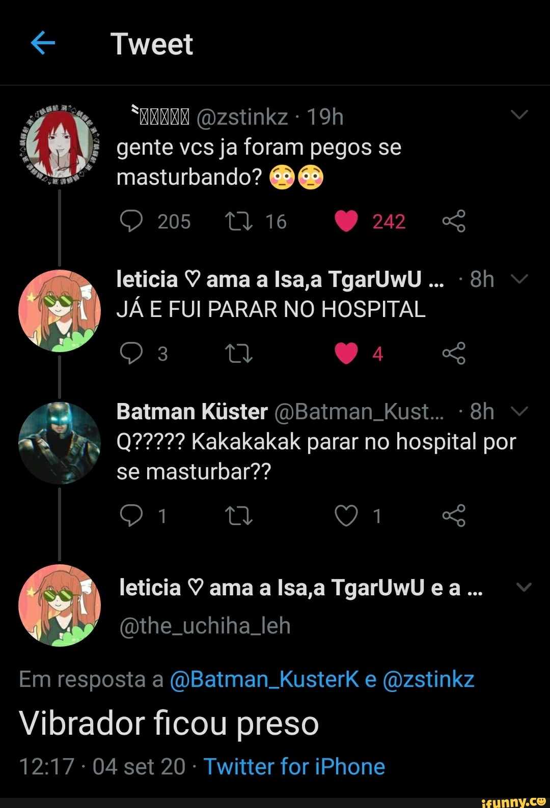 Tweet
(Dzstinkz - gente vcs ja foram pegos se masturbando?
205
242
leticia V ama a Isa,a TgarUwU JÁ E FUI PARAR NO HOSPITAL
So
MM
Batman Kister OBatman Kust...
Kakakakak parar no hospital por
se masturbar??
leticia ama a lsa a ca.
(the uchiha leh
Em resposta a (WBatman KusterkK e (Ozstinkz
Vibrador ficou preso
- 04 set 20 Twitter for iPhone