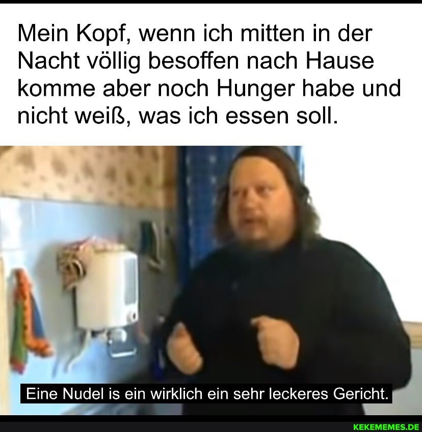 Mein Kopf, wenn ich mitten in der
Nacht völlig besoffen nach Hause komme aber noch Hunger habe und nicht weiß, was ich essen soll.
Eine Nudel is ein wirklich ein sehr leckeres Gericht.
ein