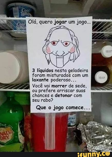 I
Olá, quero jogar um jogo...
3 líquidos nesta geladeira
foram misturados com um
laxante poderoso...
Você vai morrer
de sede,
ou
prefere arriscar suas
chances e
detonar com
seu rabo?
Que o jogo comece...