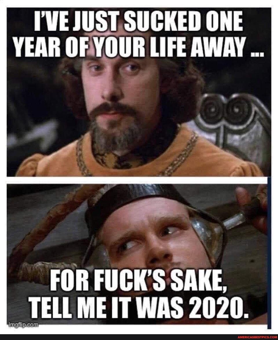 VE JUST. SUCKED ONE YEAR OF YOUR LIFE AWAY I
FOR FUCK'S SAKE,
TELL MEIT WAS 2020.