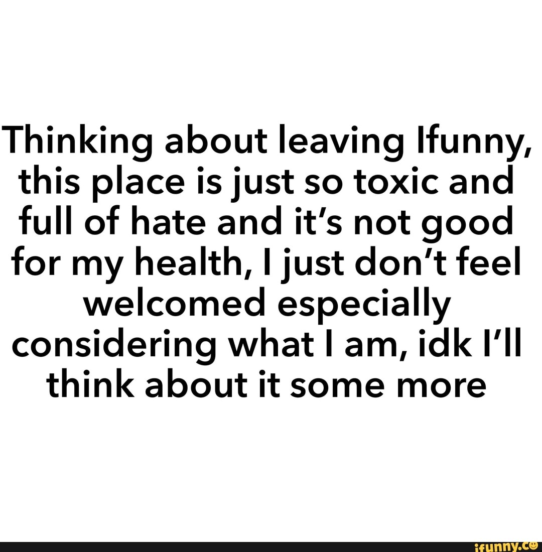 Thinking about leaving Ifunny,
this place is just so toxic and
full of hate and it's not good
for my health, I just don't feel
welcomed especially
considering what I am,
idk I'll
think about it some more