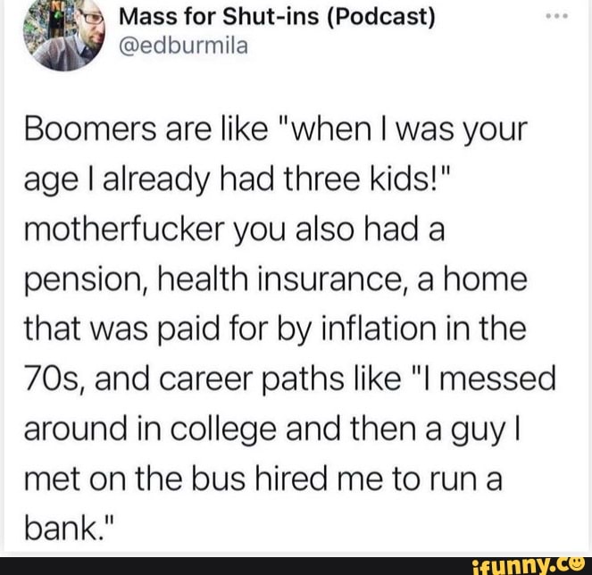 Mass for Shut-ins (Podcast)
Boomers are like "when I was your age I already had three kids!" motherfucker you also had a pension, health insurance, a home that was paid for by inflation in the and career paths like "I messed around in college and then a guy I met on the bus hired me to run
bank."