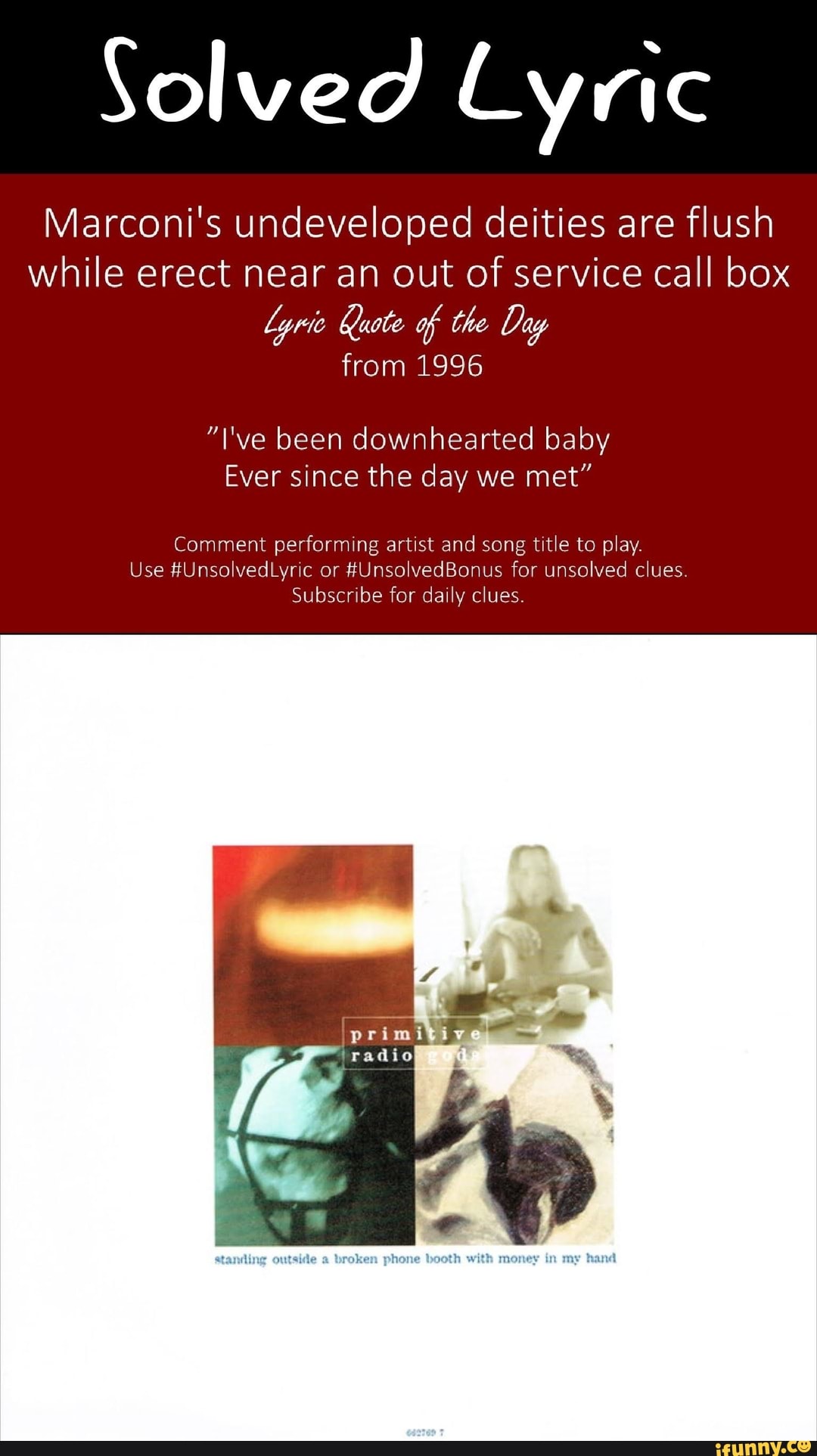 Solved Lyric
Marconi's undeveloped deities are flush while erect near an out of service call box
Lyrie Kuote of the Day from 1996
"I've been downhearted baby
Ever since the day we met"
Comment performing artist and song title to play.
Use #UnsolvedLyric or #UnsolvedBonus for unsolved clues
Subscribe for daily clues.
primitive