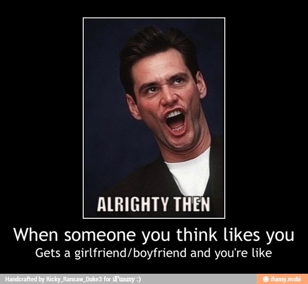 ALRIGHTY THEN
When someone you think likes you
Gets a girlfriend/boyfriend and you're like - When someone you think likes you
Gets a girlfriend/boyfriend and you're like