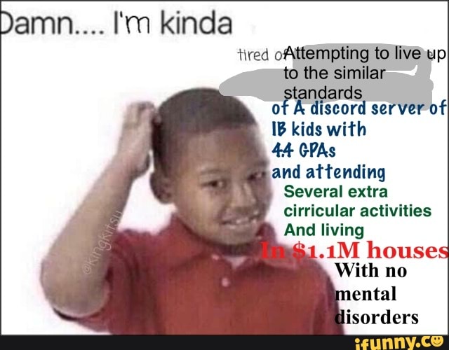 amn.... I'm kinda tired oAttempting to upI live.
to the similar tandard: of A discord server of
IB kids with
and
Several extra cirricular activities
And living
Inomses
With mo
mental
fisorders