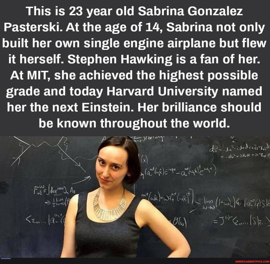This is 23 year old Sabrina Gonzalez
Pasterski. At the age of 14, Sabrina not only built her own single engine airplane but flew
it herself. Stephen Hawking is a fan of her.
At MIT, she achieved the highest possible
grade and today Harvard University named
her the next Einstein. Her brilliance should be known throughout the world.