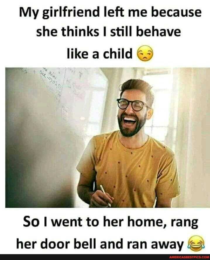 My girlfriend left me because she thinks I still behave
like a child
So I went to her home, rang her door bell and ran awav GA