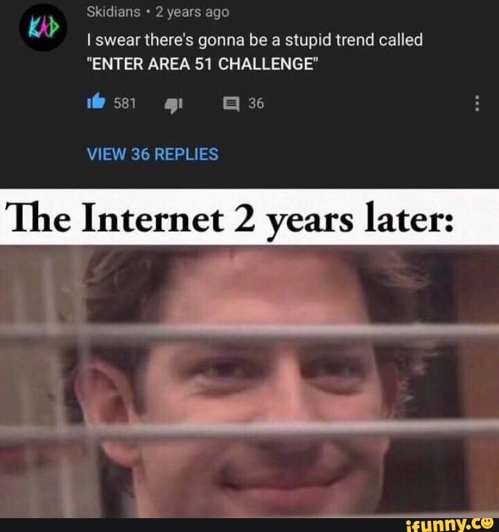 Isweanhere's gonna be a stupid trend called
"ENTER AREA 51 CHALLENGE"
The Internet 2 years later: