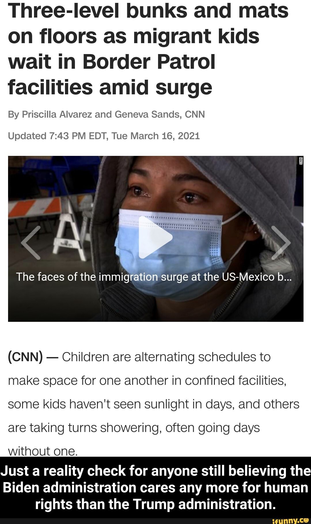 Three-level bunks and mats on floors as migrant kids wait in Border Patrol facilities amid surge
By Priscilla Alvarez and Geneva Sands, CNN
Updated PM EDT, Tue March 16, 2021
The faces of the immigration surge at the US-Mexico b...
(CNN) - Children are alternating schedules to make space for one another in confined facilities, some kids haven't seen sunlight in days, and others are taking turns showering, often going days
without one.
Just a reality check for anyone still believing the
Biden administration cares any more for human
rights than the Trump administration. - Just a reality check for anyone still believing the Biden administration cares any more for human rights than the Trump administration.