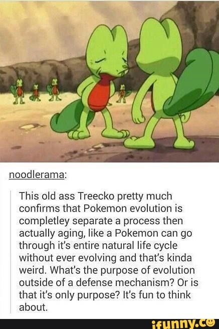 noodlerama:
This old ass Treecko pretty much
confirms that Pokemon evolution is
completley separate a process then
actually aging, like a Pokemon can go
through it‘s entire natural life cycle
without ever evolving and that's kinda
weird. What's the purpose of evolution
outside of a defense mechanism? Or is
that it's only purpose? It's fun 10 think
about.