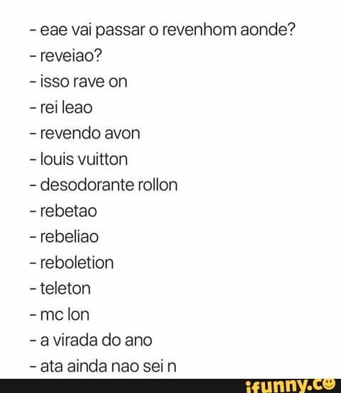 eae vai passar o revenhom aonde?
-reveiao?
isso rave on
-reileao
revendo avon
louis vuitton
desodorante rollon
-rebetao
rebeliao
reboletion
-teleton
-mce lon
a virada do ano
ata ainda nao sein