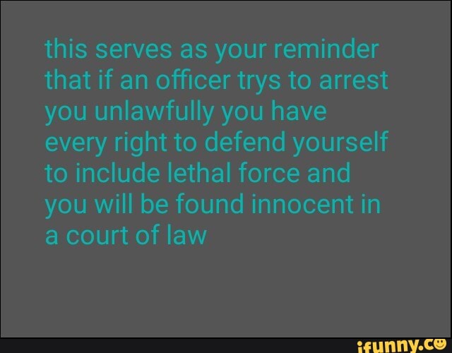 this serves as your reminder
that if an officer trys to arrest
you unlawfully you have
every right to defend yourself
to include lethal force and
you will be found innocent in
a court of law