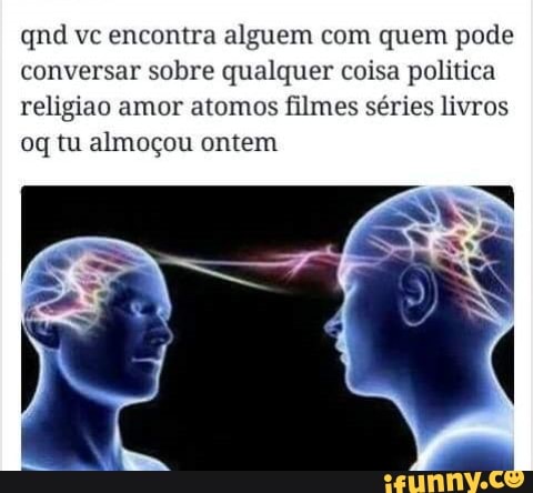 qnd vc encontra alguem com quem pode
conversar sobre qualquer coisa politica
religiao amor atomos filmes séries livros
oq tu almoçou ontem
