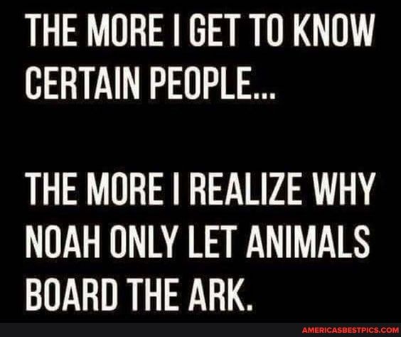 THE MORE I GET TO KNOW CERTAIN PEOPLE...
THE MORE I REALIZE WHY NOAH ONLY LET ANIMALS BOARD THE ARK.