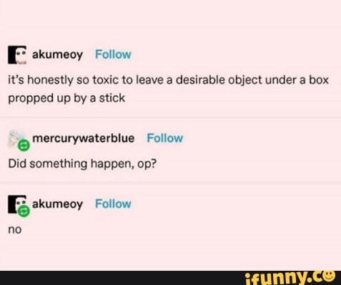it's honestly so toxic to leave a desirable object under a box
propped up by a stick
e mercurywaterblue Follow
Did something happen, op?