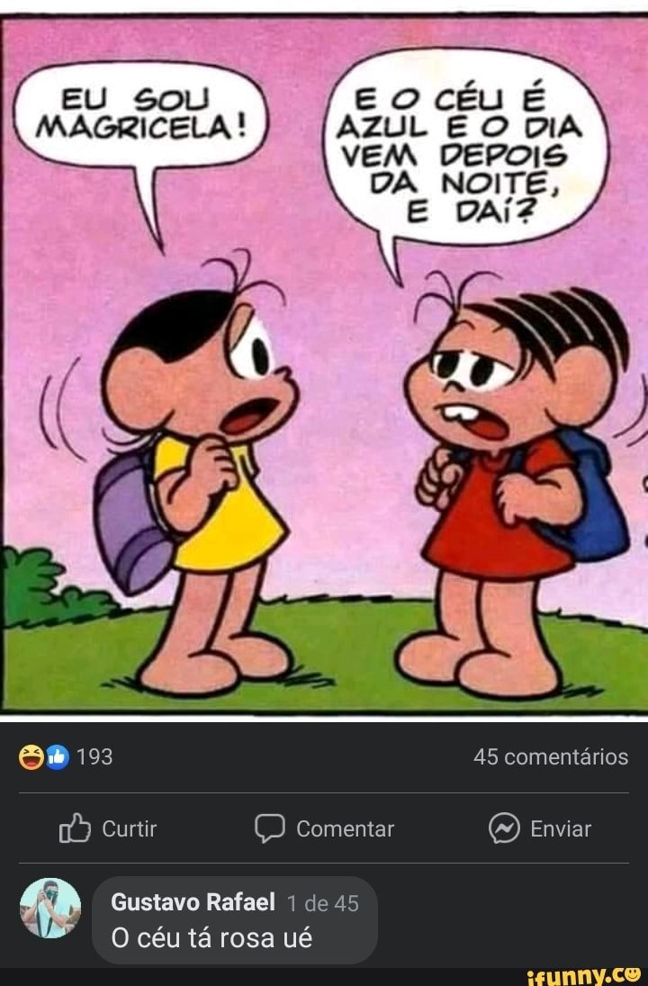 EU SOU E céu É MAGRICELA ! AZUL E O DIA VEM DEPOIS
DA NOITE,
193 45 comentários
Curtir Comentar O) Enviar
Gustavo Rafael de 45
O céu tá rosa ué